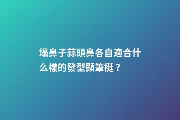 塌鼻子蒜頭鼻各自適合什么樣的發型顯筆挺？